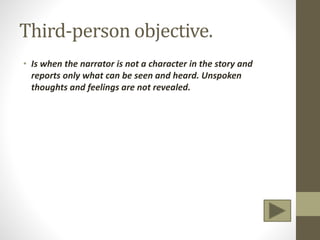 Third-person objective.
• Is when the narrator is not a character in the story and
reports only what can be seen and heard. Unspoken
thoughts and feelings are not revealed.
 