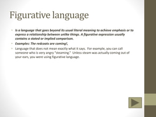 Figurative language
• Is a language that goes beyond its usual literal meaning to achieve emphasis or to
express a relationship between unlike things. A figurative expression usually
contains a stated or implied comparison.
• Examples: The redcoats are coming!,
• Language that does not mean exactly what it says. For example, you can call
someone who is very angry “steaming.” Unless steam was actually coming out of
your ears, you were using figurative language.
 