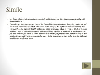 Simile
• Is a figure of speech in which two essentially unlike things are directly compared, usually with
words like or as.
• Examples: As busy as a bee, As cold as ice, Our soldiers are as brave as lions, Her cheeks are red
like a rose, She swims like a fish, The world is like a stage, The night was as black as coal, “Do
you ever feel like a plastic bag?”, as busy as a bee, as snug as a bug in a rug, as black as coal, as
blind as a bat, as smooth as glass, as gentle as a lamb, as clear as a crystal, as hard as rock, as
flat as a pancake, as white as snow, as clean as a whistle, as free as a bird, as hot as hell, as mad
as a hatter, as pretty as a picture, as sharp as a knife, as wise as an owl, as fat as a pig, as brave
as a lion, as gentle as a lamb,
 