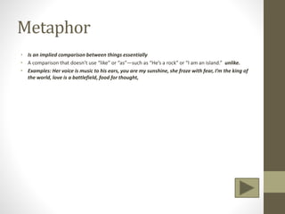 Metaphor
• Is an implied comparison between things essentially
• A comparison that doesn’t use “like” or “as”—such as “He’s a rock” or “I am an island.” unlike.
• Examples: Her voice is music to his ears, you are my sunshine, she froze with fear, I’m the king of
the world, love is a battlefield, food for thought,
 
