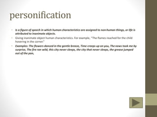 personification
• Is a figure of speech in which human characteristics are assigned to non-human things, or life is
attributed to inanimate objects.
• Giving inanimate object human characteristics. For example, “The flames reached for the child
hovering in the corner.”
• Examples: The flowers danced in the gentle breeze, Time creeps up on you, The news took me by
surprise, The fire ran wild, this city never sleeps, the city that never sleeps, the grease jumped
out of the pan,
 