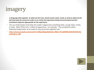 imagery
• Is language that appeals to what can be seen, heard, touch, taste, smell, as well as what can be
felt internally (to senses) in order to re-create the experience being communicated and the
emotional response appropriate to the experience.
• The use of description that helps the reader imagine how something looks, sounds, feels, smells,
or taste. Most of the time, it refers to appearance. For example, “The young bird’s white,
feathered wings flutter as he made his way across the nighttime sky.”
• https://www.youtube.com/watch?v=M0ymDfJge8c&index=4&list=PLndfEMRm03EVKXV5FsHw
mH6-fDs1J_fkB
 