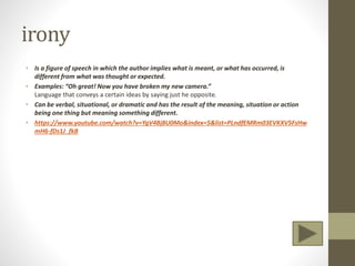 irony
• Is a figure of speech in which the author implies what is meant, or what has occurred, is
different from what was thought or expected.
• Examples: “Oh great! Now you have broken my new camera.”
Language that conveys a certain ideas by saying just he opposite.
• Can be verbal, situational, or dramatic and has the result of the meaning, situation or action
being one thing but meaning something different.
• https://www.youtube.com/watch?v=YgV4Bj8U0Mo&index=5&list=PLndfEMRm03EVKXV5FsHw
mH6-fDs1J_fkB
 