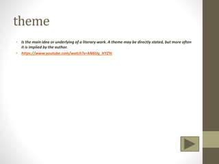 theme
• Is the main idea or underlying of a literary work. A theme may be directly stated, but more often
it is implied by the author.
• https://www.youtube.com/watch?v=kN6Ug_HYZYc
 