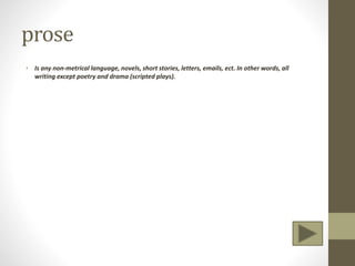 prose
• Is any non-metrical language, novels, short stories, letters, emails, ect. In other words, all
writing except poetry and drama (scripted plays).
 