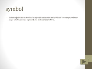 symbol
• Something concrete that means to represent an abstract idea or notion. For example, the heart
shape which is concrete represents the abstract notion of love.
 