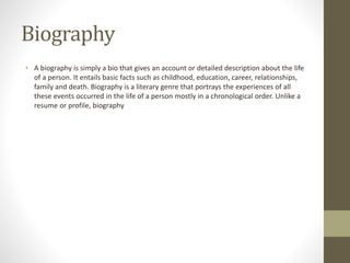 Biography
• A biography is simply a bio that gives an account or detailed description about the life
of a person. It entails basic facts such as childhood, education, career, relationships,
family and death. Biography is a literary genre that portrays the experiences of all
these events occurred in the life of a person mostly in a chronological order. Unlike a
resume or profile, biography
 