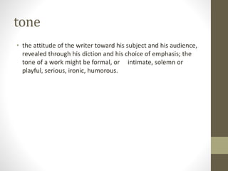 tone
• the attitude of the writer toward his subject and his audience,
revealed through his diction and his choice of emphasis; the
tone of a work might be formal, or intimate, solemn or
playful, serious, ironic, humorous.
 