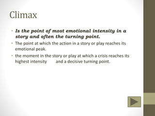 Climax
• Is the point of most emotional intensity in a
story and often the turning point.
• The point at which the action in a story or play reaches its
emotional peak.
• the moment in the story or play at which a crisis reaches its
highest intensity and a decisive turning point.
 