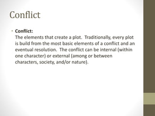 Conflict
• Conflict:
The elements that create a plot. Traditionally, every plot
is build from the most basic elements of a conflict and an
eventual resolution. The conflict can be internal (within
one character) or external (among or between
characters, society, and/or nature).
 