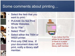 Some comments about printing…

  • Select the item that you
    want to print.
  • PLEASE Do Not Print
    Whole Websites.
  • Go to “File”
  • Select “Print”
  • Select either the T654 or
    W820 printer.                   If you notice that the
                                    printer is out of paper
  • Print only ONE time. If         or there is a paper
    your document does not          jam, please notify a
                                    library staff member.
    print, notify a library staff
    member.
 