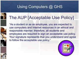 Using Computers @ GHS

The AUP [Acceptable Use Policy]
“As a student or as an employee, you are expected to
use computers and Internet resources in an ethical and
responsible manner; therefore, all students and
employees are required to sign an acceptable use policy.
Your signature represents that you understand and agree
to follow the acceptable use policy.”
 