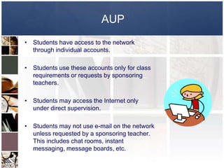 AUP
• Students have access to the network
  through individual accounts.

• Students use these accounts only for class
  requirements or requests by sponsoring
  teachers.

• Students may access the Internet only
  under direct supervision.

• Students may not use e-mail on the network
  unless requested by a sponsoring teacher.
  This includes chat rooms, instant
  messaging, message boards, etc.
 
