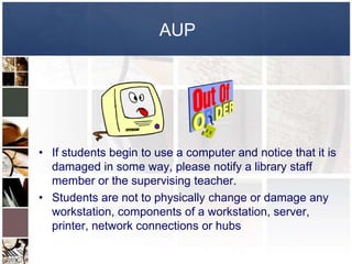 AUP




• If students begin to use a computer and notice that it is
  damaged in some way, please notify a library staff
  member or the supervising teacher.
• Students are not to physically change or damage any
  workstation, components of a workstation, server,
  printer, network connections or hubs
 