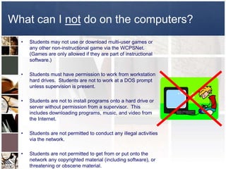 What can I not do on the computers?
  •   Students may not use or download multi-user games or
      any other non-instructional game via the WCPSNet.
      (Games are only allowed if they are part of instructional
      software.)

  •   Students must have permission to work from workstation
      hard drives. Students are not to work at a DOS prompt
      unless supervision is present.

  •   Students are not to install programs onto a hard drive or
      server without permission from a supervisor. This
      includes downloading programs, music, and video from
      the Internet.

  •   Students are not permitted to conduct any illegal activities
      via the network.

  •   Students are not permitted to get from or put onto the
      network any copyrighted material (including software), or
      threatening or obscene material.
 