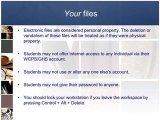 Your files
• Electronic files are considered personal property. The deletion or
  vandalism of these files will be treated as if they were physical
  property.

• Students may not offer Internet access to any individual via their
  WCPS/GHS account.

• Students may not use or alter any one else’s account.

• Students may not give their password to anyone.

• You should lock your workstation if you leave the workspace by
  pressing Control + Alt + Delete.
 