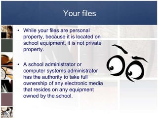 Your files

• While your files are personal
  property, because it is located on
  school equipment, it is not private
  property.

• A school administrator or
  computer systems administrator
  has the authority to take full
  ownership of any electronic media
  that resides on any equipment
  owned by the school.
 