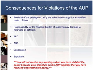 Consequences for Violations of the AUP
  •   Removal of the privilege of using the school technology for a specified
      period of time.

  •   Responsibility for the financial burden of repairing any damage to
      hardware or software.

  •   ALC

  •   ASP

  •   Suspension

  •   Expulsion

      ***You will not receive any warnings when you have violated the
      policy because your signature on the AUP signifies that you have
      read and understand the policy.***
 