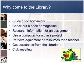 Why come to the Library?


   •   Study or do homework
   •   Check out a book or magazine
   •   Research information for an assignment
   •   Use a computer for a class project
   •   Retrieve equipment or resources for a teacher
   •   Get assistance from the librarian
   •   Club meeting
 