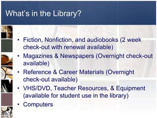 What’s in the Library?


   • Fiction, Nonfiction, and audiobooks (2 week
     check-out with renewal available)
   • Magazines & Newspapers (Overnight check-out
     available)
   • Reference & Career Materials (Overnight
     check-out available)
   • VHS/DVD, Teacher Resources, & Equipment
     (available for student use in the library)
   • Computers
 