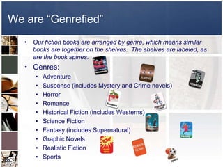 We are “Genrefied”
   • Our fiction books are arranged by genre, which means similar
     books are together on the shelves. The shelves are labeled, as
     are the book spines.
   • Genres:
      •   Adventure
      •   Suspense (includes Mystery and Crime novels)
      •   Horror
      •   Romance
      •   Historical Fiction (includes Westerns)
      •   Science Fiction
      •   Fantasy (includes Supernatural)
      •   Graphic Novels
      •   Realistic Fiction
      •   Sports
 