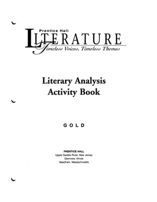 Hall


        RATURE
 imeLedd VoiCed" TimeLedd Themed




Literary Analysis 

 Activity Book 



          GOLD 





          PRENTICE HALL
    Upper Saddle River, New Jersey 

           Glenview, Illinois 

      Needham, Massachusetts 

 