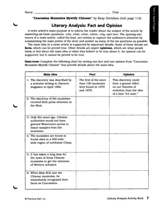 Name ______________________________________________ Date _________

       "caucasian Mummies Mystify Chinese" by Keay Davidson (text page 112)

                          Literary Analysis: Fact and Opinion
  A news article's main purpose is to inform the reader about the subject of the article by
answering six basic questions: who. what;. when. where, why, and how. The opening sen­
tences of a news article, called the lead, are written to capture the audience's attention by
summarizing the main pOints of the stoxy and answer as many of the six questions as possible.
  The main idea in a news article is supported by important details. Some of these details are
facts. which can be proved true. Other details are expert opinions. which are what people
think or feel about the main idea or what they believe to be true about it. An opinion can be
supported, but it cannot be proved to be true.

         Complete the following chart by writing one fact and one opinion from "Caucasian
DIREcTIONS:
Mummies Mystify Chinese" that provide details about the main idea.


                   Main Idea                          Fact                         Opinion

  1. 	The discovexy was described by          The first of the more       This discovexy could
      a scientist writing in Discover         than 100 mummies            have a greater effect
      magazine in April 1994.                 were found in 1978          on our theories of
                                              and 1979.                   evolution than the idea
                                                                          of a lone "ice man."
 2. 	The discovexy of the mummies
     received little press attention in
     the West.



  3. Only five years ago, Chinese
     authorities would not have
     granted Westerners access to
     tissue samples from the
     mummies.
 4. 	The mummies are found at
     burial sites in a 500-mile­
     wide region of northwest China.



  5. 	It has taken a long time for
      the news of these Chinese
      mummies to get the attention
      of Western scholars.                i




  6. 	When Matr first saw the
      Chinese mummies, he
      immediately recognized their
      faces as Caucasians.




© Prentice-Hall, Inc. 	                                               Literary Analysis Activity Book   7
 