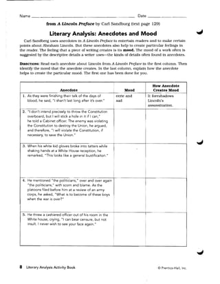 Name ____________~___________                                                   Date __________

                    from A Lincoln Preface by Carl Sandburg (text page 129)

                      Literary Analysis: Anecdotes and Mood
  Carl Sandberg uses anecdotes in A Lincoln Preface to entertain readers and to make certain
pOints about Abraham Lincoln. But these anecdotes also help to create particular feelings in
the reader. The feeling that a piece of writing creates is its mood. The mood of a work often is
suggested by the descriptive details a writer uses-the kinds of details often found in anecdotes.

DIRECTIONS: Read each anecdote about Lincoln from A Lincoln Preface in the first column. Then
identify the mood that the anecdote creates. In the last column. explain how the anecdote
helps to create the particular mood. The first one has been done for you.

                                                                !
                                                                                        How Anecdote
                             Anecdote                           i       Mood            Creates Mood
    1. 	As they were finishing their talk of the days of            eerie and         It foreshadows 

        blood, he said, "I shan't last long after it's over."       sad               Lincoln's 

                                                                                      assassination. 

    2. 	 "I don't intend precisely to throw the Constitution
        overboard, but I will stick a hole in it if I can,"
         he told a Cabinet officer. The enemy was violating
                                                                                  I

                                                                                  !

        the Constitution to destroy the Union, he argued,
        and therefore, "I will violate the Constitution, if
         necessary, to save the Union."

    3. 	When his white kid gloves broke into tatters while
        shaking hands at a White House reception, he
        remarked, "This looks like a general bustificaiton."




    4. 	He mentioned "the politicians," over and over again
        "the politicians," with scorn and blame. As the
        platoons filed before him at a review of an army
        corps, he asked, "What is to become of these boys
        when the war is over?"


                                                                i
    5. 	He threw a cashiered officer       of hi       the                        I
        White house, crying, "I can bear censure, but not
        insult. I never wish to see your face again."



                                                                                  i
                                                                !




8     Literary Analysis Activity Book 	                                                    © Prentice-Hall, Inc.
 