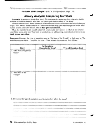 Name _ _~__                                                          Date _ _ _~_ _ _ __

               "Old Man of the Temple" by R. K. Narayan (text page 176)

                  Literary Analysis: Comparing Narrators
  A narrator is someone who tells a story. The narrator of a story can be a character in the
story or an outside observer who does not participate in the action of the story.
  The type of narrator a writer uses will determine the amount of information revealed to you
as you read. Often. if the narrator is a character in the story. you will only get as much infor­
mation as that character knows. This is first-person narration.
   When the narrator is an outside observer, you usually have access to what all the charac­
ters think, know, and feel. This kind of omniscient, or all-knowing, narration is referred to as
third-person narration.

          Compare the type of narration used in "Old Man of the Temple" to that used in 'The
DIRECTIONS:
Most Dangerous Game." Complete the chart. Then answer the question that follows.

                                                                 I
                                          Is Narrator a
            Story                      Character in Story?           Type of Narration Used
  1. "The Most Dangerous
     Game"




 2. "Old Man of the
    Temple"




 3. How does the type of narration used in each story affect the mood?




12   Literary Analysis Activity Book                                             © Prentice-Hall, Inc.
 