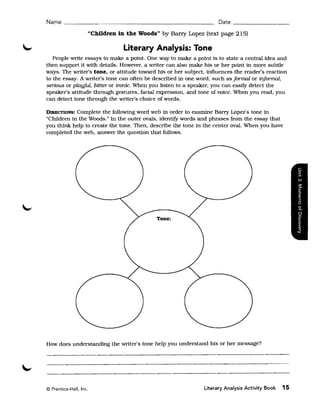 Na~e    ______________________________________________ Date _ _ _ _ _ _ __

                    "Children in the Woods" by Bany Lopez (text page 215)

                               Literary Analysis: Tone
   People wrtte essays to make a point. One way to make a point is to state a central idea and
then support it with details. However, a wrtter can also make his or her point in more subtle
ways. The wrtter's tone. or attitude toward his or her subject, influences the reader's reaction
to the essay. A wrtter's tone can often be described in one word, such as formal or informal,
serious or playful, bitter or ironic. When you listen to a speaker, you can easily detect the
speaker's attitude through gestures, faCial expression, and tone of voice. When you read, you
can detect tone through the wrtter's choice of words.

DIRECTIONS: Complete the following word web in order to examine Barry Lopez's tone in
"Children in the Woods." In the outer ovals, identifY words and phrases from the essay that
you think help to create the tone. Then, describe the tone in the center oval. When you have
completed the web, answer the question that follows.




How does understanding the wrtter's tone help you understand his or her message?




© Prentice-Hall, Inc.                                          Literary Analysis Activity Book   15
 