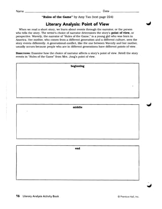 Name ______________________________________________ Date _________________

                     "Rules of the Game" by Amy Tan (text page 224)

                        Literary Analysis: Point of View
  When we read a short story. we learn about events through the narrator, or the person
who tells the story. The writer's choice of narrator determines the story's point of view, or
perspective. Waverly, the narrator of "Rules of the Game," is a young girl who was born in
America. Her mother, who comes from a different generation and a different culture, sees the
story events differently. A generational conflict, like the one between Waverly and her mother,
usually occurs because people who are in different generations have different pOints of view.

DIRECTIONS: Examine how the choice of narrator affects a story's point of view. Retell the story
events in "Rules of the Game" from Mrs. Jong's point of view.


                                           beginning




                                            middle




                                              end




16   Literary Analysis Activity Book                                            © Prentice-Hall, Inc.
 