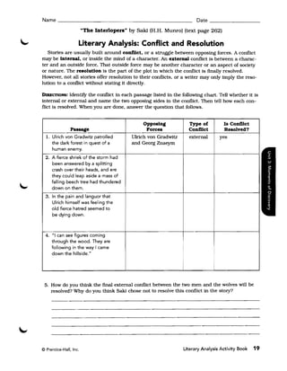Name ______________________________________________ Date _ _ _ _ _ _ __

                        "The Interlopers" by Saki (H.H. Munro) (text page 262)

                    Literary Analysis: Conflict and Resolution
   Stories are usually built around conflict. or a struggle between opposing forces. A conflict
may be internal. or inside the mind of a character. An external conflict is between a charac­
ter and an outside force. That outside force may be another character or an aspect of society
or nature. The resolution is the part of the plot in which the conflict is finally resolved.
However. not all stories offer resolution to their conflicts, or a writer may only imply the reso­
lution to a conflict without stating it directly.

DIRECTIONS:    Identify the conflict in each passage listed in the following chart. Tell whether it is
internal or external and name the two opposing sides in the conflict. Then tell how each con­
flict is resolved. When you are done. answer the question that follows.


                                                Opposing              Type of          Is Conflict
              Passage                             Forces              Conflict         Resolved?
  1. Ulrich von Gradwitz patrolled         Ulrich von Gradwitz        external       yes
     the dark forest in quest of a         and Georg Znaeym
     human enemy.
  2. A fierce shriek of the storm had
     been answered by a splitting
     crash over their heads, and ere
     they could leap aside a mass of
     falling beech tree had thundered
     down on them.
  3. In the pain and languor that
     Ulrich himself was feeling the
     old fierce hatred seemed to
     be dying down.



 4. "I can see figures coming
    through the wood. They are
    following in the way I came
    down the hillside."

                                                                  i              I


 5. How do you think the final external conflict between the two men and the wolves will be
    resolved? Why do you think Saki chose not to resolve this conflict in the story?




© Prentice-Hall, Inc.                                             Literary Analysis Activity Book    19
 