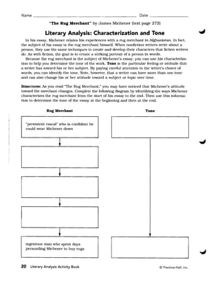 Name ______________________________________________ Date _________________

                "The Rug Merchant" by James Michener (text page 272)

              Literary Analysis: Characterization and Tone
   In his essay, Michener relates his experiences with a rug merchant in Afghanistan. In fact.
the subject of his essay is the rug merchant himself. When nonfiction writers write about a
person, they use the same techniques to create and develop their characters that fiction writers
do. As with fiction, the goal is to create a striking portrait of a person in words.
   Because the rug merchant is the subject of Michener's essay, you can use his characteriza­
tion to help you determine the tone of the work. Tone is the particular feeling or attitude that
a writer has toward his or her subject. By paying careful attention to the writer's choice of
words, you can identifY the tone. Note, however, that a writer can have more than one tone
and can also change his or her attitude toward a subject or topic over time.

DIRECTIONS:  As you read "The Rug Merchant." you may have noticed that Michener's attitude
toward the merchant changes. Complete the following diagram by identifying the ways Michener
characterizes the rug merchant from the start of his essay to the end. Then use this informa­
tion to determine the tone of the essay at the beginning and then at the end.

               Rug Merchant                                            Tone


  "perSistent rascal" who is confident he
  could wear Michener down



                      +



                      ~



                      +


                      +
  ingenious man who spent days
  persuading Michener to buy rugs



20   Literary Analysis Activity Book                                           © Prentice-Hall, Inc.
 