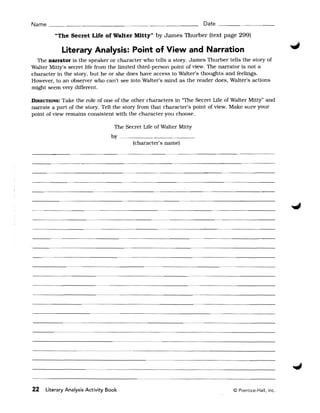 Name ___.___________- __________                                       Date ____- -_ _ __

         "The Secret Life of Walter Mitty" by James Thurber (text page 299)

              Literary Analysis: Point of View and Narration
  The narrator is the speaker or character who tells a story. James Thurber tells the story of
Walter Mitty's secret life from the limited third-person point of view. The narrator is not a
character in the story, but he or she does have access to Walter's thoughts and feelings.
However, to an observer who can't see into Walter's mind as the reader does, Walter's actions
might seem very different.

DIRECTIONS: Take the role of one of the other characters in "The Secret Life of Walter Mitty" and
narrate a part of the story. Tell the story from that character's point of view. Make sure your
point of view remains consistent with the character you choose.

                                  The Secret Life of Walter Mitty
                                 by _ _ _ _ _ _ _ _ _ __
                                        (character's name)




----_          ....   _-------------------------------­


                          --      ---   ---------------------



------------------_                             ...... _ - ...   _----,-------------­

22   Literary Analysis Activity Book                                            © Prentice-Hall, Inc.
 