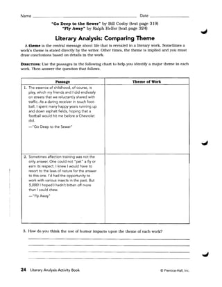 Name _______________________________                              Date _ _ _ _ _ _ __

                   "Go Deep to the Sewer" by Bill Cosby (text page 319)
                          "Fly Away" by Ralph Helfer (text page 324)

                     Literary Analysis: Comparing Theme
  A theme is the central message about life that is revealed in a literary work. Sometimes a
work's theme is stated directly by the writer. Other times, the theme is implied and you must
draw conclusions based on details in the work.

DIRECTIONS:Use the passages in the following chart to help you identify a major theme in each
work. Then answer the question that follows.


                     Passage                                  Theme of Work
 1. The essence of childhood, of course, is
    play, which my friends and I did endlessly
    on streets that we reluctantly shared with
    traffic. As a daring receiver in touch foot­
    ball, I spent many happy years running up
    and down asphalt fields, hoping that a
    football would hit me before a Chevrolet
    did.
       "Go Deep to the Sewer"




 2. Sometimes affection training was not the
     only answer. One could not "pet" a fly or
     earn its respect. I knew I would have to
     resort to the laws of nature for the answer
     to this one. I'd had the opportunity to
     work with various insects in the past. But
     5,00011 hoped I hadn't bitten off more
     than I could chew.
     -"Fly Away"




 3. How do you think the use of humor impacts upon the theme of each work?




24    Literary Analysis Activity Book                                         © Prentice-Hall, Inc.
 
