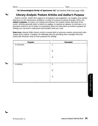 Name ______________________________________________ Date _________________

     "An Entomological Study of Apartment 4Att by Patricia Volk (text page 332)

     Literary Analysis: Feature Articles and Author's Purpose
   Feature artIcles, which often appear in newspapers and magazines, are lengthy news stories
that focus on the experiences, problems, or ideas of a person or group of people. Often, the
author's purpose, or reason, for writing will influence the subject matter and style of the
article. Authors generally write to inform or explain, to express an opinion, to entertain, or to
persuade readers to do or believe in something. When you determine an author's purpose for
writing, you can better understand and interpret what you read.

DIRECTIONS:   Patricia Volk's feature article is meant both to entertain readers and provide infor­
mation about insects. Complete the following chart by providing three examples from the
article that illustrate each of these purposes for writing.


                        Purpose                                      Examples
   to entertain                                     1.


                                                    2.


                                                    3.



   to inform                                        1.


                                                    2.


                                                    3.




© Prentice-Hall, Inc.                                           Literary Analysis Activity Book   25
 