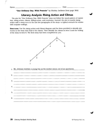 Name ______________________________________________ Date ______________

          "One Ordinary Day, With Peanuts" by Shirley Jackson {text page 364J

                 Literary Analysis: Rising Action and Climax
   The plot for "One Ordinary Day, With Peanuts" does not follow the usual pattern of exposi­
tion, rising action, climax, falling action, and resolution. Instead, the plot is mostly rising
action with a steep turn in the last few paragraphs of the story-a typical scenario for stories
with surprise endings.

DIRECTIONS:  Use the rising action and climax diagram and the lines provided to identify plot
events in the story that lead to the climax. Then identify the climax in item 5 and the ending
of the story in item 6. The first entry has been completed for you.




                                              3


                                          2


                             1


 1. Mr. Johnson watches a young boy as his mother moves out of an apartment.


 2. 


 3. ____________________________________________________________ 



 4. __________________________________________________________________


 5. __________________________________________________________ 



 6. 





28      Literary Analysis Activity Book                                         © Prentice-Hall, Inc.
 