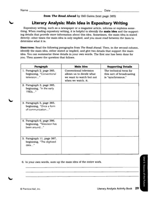 Name ______________________________________________ Date _______________

                        from The Road Ahead by Bill Gates (text page 385)

            Literary Analysis: Main Idea in Expository Writing
   Expository writing. such as a newspaper or a magazine article. informs or explains some­
thing. When reading expository writing. it is helpful to identify the main idea and the support­
ing details that provide more information about this idea. Sometimes. the main idea is stated
directly: other times the main idea is only implied. and you must read between the lines to
determine what it is.

DIRECTIONS:  Read the following paragraphs from The Road Ahead. Then. in the second column.
identify the main idea. either stated or implied. and give two details that support the main
idea. You can summarize these details in your own words. The first one has been done for
you. Then answer the question that follows.


              Paragraph                      Main Idea                   Supporting Details
  l. Paragraph 2. page 385.           Conventional television          The technical term for
     beginning. "Conventional         allows us to decide what         this sort of broadcasting
     television ... "                 we want to watch but not         is "synchronous."
                                      when we watch. it.
  2. Paragraph 3. page 385.
     beginning. "In the early
     1980s ... "



  3. Paragraph 5. page 385.
     beginning. "Once a form
     of communication ... "



  4. Paragraph 6. page 386.
     beginning. "Television has
     been around ... "



  5. Paragraph 11. page 387.
     beginning. "The digitized
     data ... "




 6. In your own words. sum up the main idea of the entire work.




© Prentice-Hall, Inc.                                            Literary Analysis Activity Book   29
 