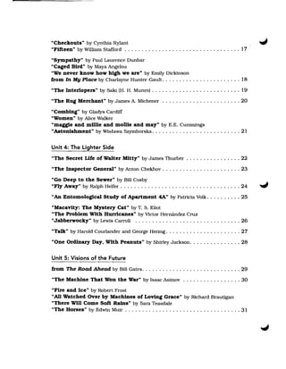 "Checkouts" by Cynthia Rylant 

"Fifteen" by William Stafford . . . . . . . . . . . . . . . . . . . . . . . . . . . . . . . . . . 17 


"Sympathy" by Paul Laurence Dunbar 

"Caged Bird" by Maya Angelou 

"We never know how high we are" by Emily Dickinson 

from In My Place by Charlayne Hunter-Gault . . . . . . . . . . . . . . . . . . . . . . . 18 

"The Interlopers" by Saki (H. H. Munro) . . . . . . . . . . . . . . . . . . . . . . . . . . 19 

"The Rug Merchant" by James A. Michener . . . . . . . . . . . . . . . . . . . . . . . 20 


"Combing" by Gladys Cardiff 

"Women" by Alice Walker 

"maggie and mOUe and mollie and may" by E.E. Cummings 

"Astonishment" by Wislawa Szymborska. . . . . . . . . . . . . . . . . . . . . . . . . . 21 



Unit 4: The Lighter Side
"The Secret Life of Walter Mitty" by James Thurber . . . . . . . . . . . . . . . . 22 

"The Inspector General" by Anton Chekhov . . . . . . . . . . . . . . . . . . . . . . . 23 

"Go Deep to the Sewer" by Bill Cosby 

"Fly Away" by Ralph Helfer . . . . . . . . . . . . . . . . . . . . . . . . . . . . . . . . . . . 24 

"An Entomological Study of Apartment 4A" by Patricia Volk ... , . . . . . . 25 


"Macavity: The Mystery Cat" by T. S. Eliot 

"The Problem With Hurricanes" by Victor Hernandez Cruz 

"Jabberwocky" by Lewis Carroll . . . . . . . . . . . . . . . . . . . . . . . . . . . . . . . 26 

"Talk" by Harold Courlander and George Herzog . . . . . . . . . . . . . . . . . . . . . . 27 

"One Ordinary Day, With Peanuts" by Shirley Jackson . . . . . . . . . . . . . . . 28 



Unit 5: Visions of the Future
from The Road Ahead by Bill Gates. . . . . . . . . . . . . . . . . . . . . . . . . . . . . 29 

"The Machine That Won the War" by Isaac Asimov . . . . . . . . . . . . . .... 30 

"Fire and Ice" by Robert Frost 

••All Watched Over by Machines of Loving Grace" by Richard Brautigan 

"There Will Come Soft Rains" by Sara Teasdale 

"The Horses" by Edwin Muir . . . . . . . . . . . . . . . . . . . . . . . . . . . . . . . . . . 31 

 