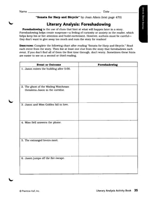 Name ______________________________________________ Date ________________

                "Sonata for Harp and Bicycle" by Joan Aiken (text page 470)

                        Literary Analysis: Foreshadowing
  Foreshadowinl is the use of clues that hint at what will happen later in a story.
Foreshadowing helps create suspense-a feeling of curiosity or anxiety in the reader, which
helps keep his or her attention and build excitement. However, authors must be careful­
they don't want to give away too much and ruin the story for readers!

DIRECTIONS:  Complete the following chart after reading "Sonata for Harp and Bicycle. Read
                                                                                        H



each event from the story. Then list at least one clue from the story that foreshadows each
event. If you don't find all of them the first time through. don't worry. Sometimes these hints
are easier to see on a second or third reading.


              Event or Outcome                                  Foreshadowinl
  1. Jason enters the buildIng after 5:00.




 2. The ghost of the Wailing Watchman
    threatens Jason in the corridor.




 3. Jason and MIss Golden fall in love.




 4. Miss Bell answers the phone.




 5. The estranged lovers meet.




 6. Jason Jumps off the fire escape.




© Prentice-Hall, Inc.                                          Literary Analysis Activity Book   35
 