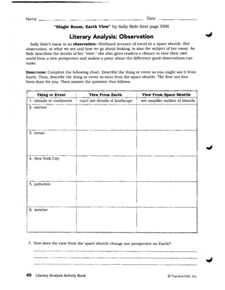 Name ___ " _ _
         _              ~   _________________                         Date _________

                "Single Room, Earth View" by Sally Ride (text page 559)

                          Literary Analysis: Observation
  Sally Ride's essay is an observation-firsthand account of travel in a space shuttle. But
observation, or what we see and how we go about looking, is also the subject of her essay. As
Ride describes the details of her "view," she also gives readers a chance to view their own
world from a new perspective and makes a point about the difference good observations can
make.

DIRECTIONS:Complete the following chart. Describe the thing or event as you might see it from
Earth. Then, describe the thing or event as seen from the space shuttle. The first one has
been done for you. Then answer the question that follows.


       Thing or Event                  View From Earth 	         I View From Space Shuttle
  1. islands or continents    i   can't see details of landscape ! see maplike outline of islands
 2. storms




 3. ocean



                                                                 ,

 4. New York City




                              I                                  I


 5. pollution



                              I




 6. sunrise




                              I	                                 I



 7. How does the view from the space shuttle change our perspective on Earth?




40   Literary Analysis Activity Book 	                                            © Prentice-Hall, Inc.
 