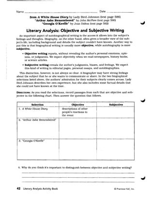 Name ______________________________________________ Date _________

           from A White House Diary by Lady Bird Johnson (text page 586)
              "Arthur Ashe Remembered" by John McPhee (text page 590)
                   "Georgia O'Keeffe" by Joan Didion (text page 592)

        Literary Analysis: Objective and Subjective Writing
   An important aspect of autobiographical writing is the access it allows into the subject's
feelings and thoughts. Biography, on the other hand. often gives a broader view of the sub­
ject's life, including background and details the subject couldn't have known. Another way to
put this is that biographical writing is usually more objective, while autobiography is more
subjective.
     • Objective writing reports, without revealing the author's personal emotions, opin­
       ions, or judgments. We expect objectivity when we read newspapers, history books,
       or science articles.
     • Subjective writing reveals the author's judgments, biases, and feelings. We expect
       this kind of writing in editorial pages, personal essays, and autobiographies.
  This distinction, however, is not always so clear. A biographer may have strong feelings
about the subject that he or she wants to communicate or share. In the two biographical
selections listed above, the authors' admiration for their subjects clearly comes across. Lady
Bird Johnson describes her own experience, but she also includes some factual details that
she could not have known at the time.

DIRECTIONS: As you read the selections, record passages from each that are objective and sub­
jective in the following chart. Then answer the question that follows.


            Selection                              Objective               Subjective
  1. A White House Diary                   descriptions of other
                                           people's reactions to
                                           the event
                                       i
 2. "Arthur Ashe Remembered"




  3. "Georgia O'Keeffe"




                                                                   i

                                       i                           i



 4. Why do you think it's important to distinguish between objective and subjective writing?




42   Literary Analysis Activity Book                                           © Prentice-Hall, Inc.
 
