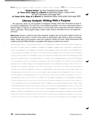 Name ___________.______                         ~   _ _ _ _ __ Date __ . ~_ _ _ _ __

                 "Earhart Redux" by Alex Chadwick (text page 618) 

        In These Girls, Hope Is a Muscle by Madeleine Blais. a book review 

                        by Steve Gietschier (text page 621) 

  In These Girls, Hope Is a Muscle by Madeleine Blais. book jacket (text page 623) 


                Literary Analysis: Writing With a Purpose
  The selections above are all examples of workplace writing: They were all written as part of
the writer's employment. Yet each has a very different purpose-to convey information about a
historic flight, to express an opinion about a recent book. and to persuade potential readers to
make a purchase. That purpose helps a writer make choices and affects his or her approach
and tone.

DIRECTIONS:  Choose a selection from this textbook. Imagine that you've been asked to write an
interview with the author, a review of the work, or book jacket copy. Write a draft in the space
below. Think about your purpose--and your audience-before you start. What information will
useful to include? What details or examples will help you achieve your aims?




_.__._-----------_. 





-----~---------------.~~--------




44   Literary Analysis Activity Book                                           © Prentice-Hall, Inc.
 