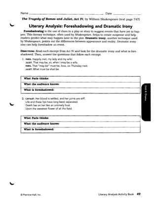 Name _______________________                                          Date _ _ _ _ _ _ __

 The Tragedy of Romeo and Juliet. Act IV, by William Shakespeare (text page 747)

        Literary Analysis: Foreshadowing and Dramatic Irony
   Foreshadowing is the use of clues in a play or story to suggest events that have yet to hap ­
pen. This literary technique, often used by Shakespeare. helps to create suspense and help
readers predict what may happen later in the plot. Dramatic irony, another technique used
by Shakespeare. points out the differences between appearance and reality. Dramatic irony
also can help foreshadow an event.

DIREcTIONS:Read each excerpt from Act IV and look for the dramatic irony and what is fore­
shadowed. Then, answer the questions that follow each excerpt.
 1. 	PARIS. Happily met, my lady and my wife! 

     JULIET. That may be, sir, when I may be a wife. 

     PARIS. That "may belt must be, love, on Thursday next. 

     JULIET. What must be shall be. 




   What Paris thinks:
   What the audience knows:
   What is foreshadowed:


 2. 	CAPULET. Her blood is settled, and her joints are stiff;
     Life and these lips have long been separated.
     Death lies on her like an untimely frost
     Upon the sweetest flower of all the field.


   What Paris thinks:
                                                                                                   ,
   What the audience knows:
   What is foreshadowed:




© Prentice-Hall, Inc. 	                                         Literary Analysis Activity Book   49
 