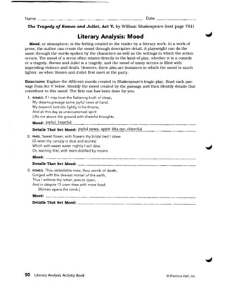 Name ____________ _ _ _ _ _ _ _ _ _ __    ~                          Date _ _ _ _ _ _ _ __ 


 The Tragedy of Romeo and Juliet. Act V, by William Shakespeare (text page 761) 


                                 literary Analysis: Mood
   Mood, or atmosphere, is the feeling created in the reader by a literary work. In a work of
prose, the author can create the mood through descriptive detail. A playwright can do the
same through the words spoken by the characters as well as the settings in which the action
occurs. The mood of a scene often relates directly to the kind of play, whether it is a comedy
or a tragedy. Romeo and Juliet is a tragedy, and the mood of many scenes is filled with
impending violence and death. However, there also are instances in which the mood is much
lighter. as when Romeo and Juliet first meet at the party.

DIRECTIONS: Explore the different moods created in Shakespeare's tragic play. Read each pas­
sage from Act V below. IdentifY the mood created by the passage and then identifY details that
contribute to this mood. The first one has been done for you.
 L 	 ROMEO. If I may trust the flattering truth of sleep,
     My dreams presage some joyful news at hand.
     My bosom's lord sits lightly in his throne,
     And all this day as unaccustomed spirit
     Lifts me above the ground with cheerful thoughts.
     Mood: joyful. hopeful
     Details That Set Mood: joyful news. spirit lifts me, cheerful
 2. 	PARIS. Sweet flower, with flowers thy bridal bed I strew 

     (0 woe! thy canopy is dust and stones) 

     Which with sweet water nightly I will dew; 

     Or, wanting that, with tears distilled by moans. 

     Mood:
     Details That Set Mood:
 3. 	ROMEO. Thou detestable maw, thou womb of death,
     Gorged with the dearest morsel of the earth,
     Thus I enforce thy rotten jaws to open,
     And in despite I'll cram thee with more food.
        [Romeo opens the tomb.]
     Mood: __._________________________________
     Details That Set Mood: _ _ _ _ _ _ _ _ _ _~_ _ _ _ _ _ _ _ _ _ _ _ _ __




50    Literary Analysis Activity Book 	                                        © Prentice-Hall, Inc.
 
