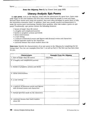 Name _______________________                                              Date _ _ _ _ _ _ __

                        from the Odyssey, Part 2, by Homer (text page 895)

                               Literary Analysis: Epic Poems
  An epic poem, such as the Odyssey. deals with the adventures of a great hero. EpiCS origi­
nally began in the oral tradition and were later written down for people to read and enjoy.
Because these stories were long and involved. they were often developed in poetic form to help
the storytellers remember them. In addition. there was usually musical accompaniment to
make the stories more entertaining. Besides these qualities, what else makes a poem an epic
poem? Traditionally, epic poems contain the following elements:
     •       heroes of larger-than-life status
     •       a lengthy and complicated journey
     •       fateful or prophetic actions and deeds
     •       divine interventions
     •       a vast setting
     •       a mixture of historical events and figures with fictional events and characters
     •       formal speeches made by the characters
     •       universal themes that teach readers about life

DIRECTIONS: IdentifY the characteristics of an epic poem in the Odyssey by completing the fol­
lowing chart. You can use examples from Part 1 as well as Part 2. The first one has been done
for you.


                Characteristic                               Example From the Odyssey
  1. hero of larger-than-life status                    Odysseus
 2. a lengthy and complicated Journey



 3. fateful or prophetic actions and deeds



 4. divine interventions



 5. a vast setting



 6. a mixture of historical events and figures
    with fictional events and characters
~    .....

 7. formal speeches made by the characters



 8. universal themes that teach readers
    about life




58     Literary Analysis Activity Book                                                © Prentice-Hall, Inc.
 