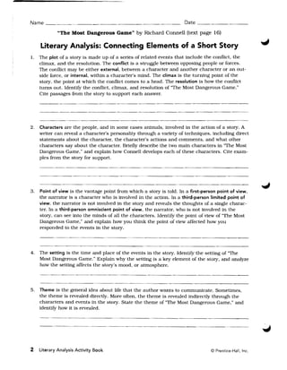 Name                                                                   Date __________________

            "The Most Dangerous Garnett by Richard Connell (text page 16)

    Literary Analysis: Connecting Elements of a Short Story
1. 	 The plot of a story is made up of a series of related events that include the conflict, the
     climax, and the resolution. The conflict is a struggle between opposing people or forces.
     The conflict may be either external, between a character and another character or an out­
     side force, or internal, within a character's mind. The climax is the turning point of the
     story, the point at which the conflict comes to a head. The resolution is how the conflict
     turns out. IdentifY the conflict, climax, and resolution of "The Most Dangerous Game."
     Cite passages from the story to support each answer.




2. 	 Characters are the people, and in some cases animals, involved in the action of a story. A
     writer can reveal a character's personality through a variety of techniques, including direct
     statements about the character, the character's actions and comments, and what other
     characters say about the character. Briefly describe the two main characters in 'The Most
     Dangerous Game," and explain how Connell develops each of these characters. Cite exam­
     ples from the story for support.




3. 	 Point of view is the vantage point from which a story is told. In a first-person point of view,
     the narrator is a character who is involved in the action. In a third-person limited point of
     view, the narrator is not involved in the story and reveals the thoughts of a Single charac ­
     ter. In a third-person omniscient point of view, the narrator, who is not involved in the
     story, can see into the minds of all the characters. IdentifY the point of view of "The Most
     Dangerous Game," and explain how you think the point of view affected how you
     responded to the events in the story.




4. 	 The setting is the time and place of the events in the story. IdentifY the setting of 'The
     Most Dangerous Game." Explain why the setting is a key element of the story. and analyze
     how the setting affects the story's mood, or atmosphere.




5. 	 Theme is the general idea about life that the author wants to communicate. Sometimes,
     the theme is revealed directly. More often, the theme is revealed indirectly through the
     characters and events in the story. State the theme of "The Most Dangerous Game," and
     identifY how it is revealed.




2 Literary Analysis Activity Book 	                                                © Prentice-Hall, Inc.
 