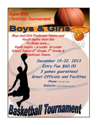 Super Elite
Christmas Tournament

Boys and Girls Freshman Teams and
Youth teams from the
Tri-State area…..
Youth teams – 8 under 10 under
School Teams-6th Grade, 7th Grade &
Freshman Teams

December 19-22, 2013
Entry Fee $60.00
3 games guaranteed
Great Officials and Facilities
Phone: 901-281-2396
Website: Superchampsusa.com

 