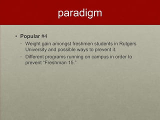 paradigm

• Popular #4
 • Weight gain amongst freshmen students in Rutgers
   University and possible ways to prevent it.
 • Different programs running on campus in order to
   prevent “Freshman 15.”
 