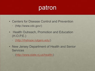 patron

• Centers for Disease Control and Prevention
  • (http://www.cdc.gov/)

• Health Outreach, Promotion and Education
  (H.O.P.E.)
  • (http://rhshope.rutgers.edu/)

• New Jersey Department of Health and Senior
  Services
  • (http://www.state.nj.us/health/)
 
